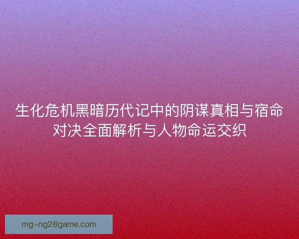 生化危机黑暗历代记中的阴谋真相与宿命对决全面解析与人物命运交织