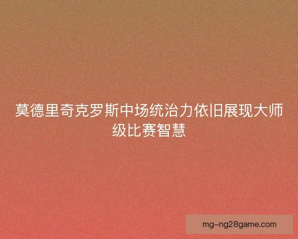 莫德里奇克罗斯中场统治力依旧展现大师级比赛智慧 莫德里奇克罗斯中场统治力依旧展现大师级比赛智慧