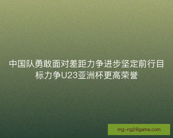 中国队勇敢面对差距力争进步坚定前行目标力争U23亚洲杯更高荣誉