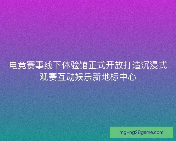 电竞赛事线下体验馆正式开放打造沉浸式观赛互动娱乐新地标中心