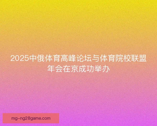 2025中俄体育高峰论坛与体育院校联盟年会在京成功举办