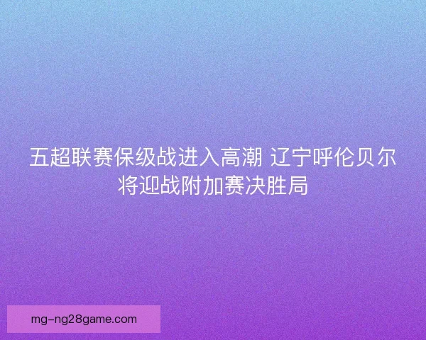 五超联赛保级战进入高潮 辽宁呼伦贝尔将迎战附加赛决胜局