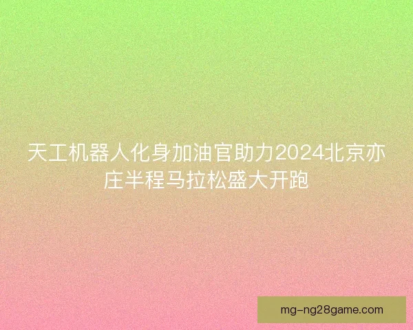 天工机器人化身加油官助力2024北京亦庄半程马拉松盛大开跑