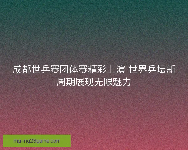 成都世乒赛团体赛精彩上演 世界乒坛新周期展现无限魅力