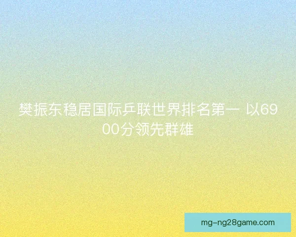 樊振东稳居国际乒联世界排名第一 以6900分领先群雄