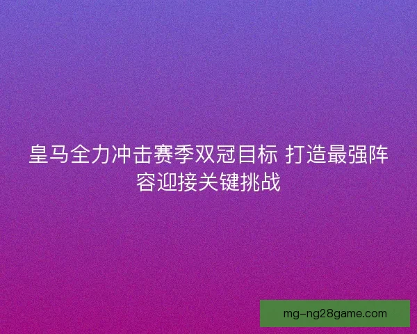 皇马全力冲击赛季双冠目标 打造最强阵容迎接关键挑战