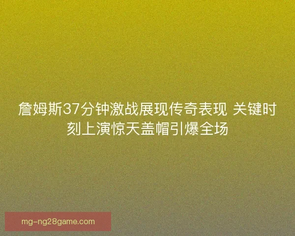 詹姆斯37分钟激战展现传奇表现 关键时刻上演惊天盖帽引爆全场