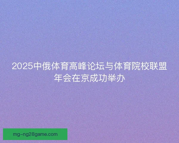 2025中俄体育高峰论坛与体育院校联盟年会在京成功举办