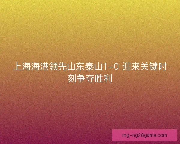 上海海港领先山东泰山1-0 迎来关键时刻争夺胜利 上海海港领先山东泰山1-0 迎来关键时刻争夺胜利