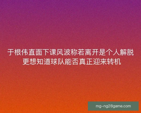 于根伟直面下课风波称若离开是个人解脱 更想知道球队能否真正迎来转机 于根伟直面下课风波称若离开是个人解脱 更想知道球队能否真正迎来转机