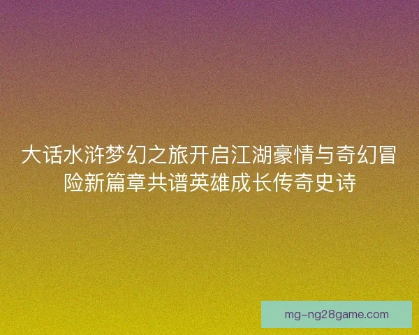 大话水浒梦幻之旅开启江湖豪情与奇幻冒险新篇章共谱英雄成长传奇史诗 大话水浒梦幻之旅开启江湖豪情与奇幻冒险新篇章共谱英雄成长传奇史诗