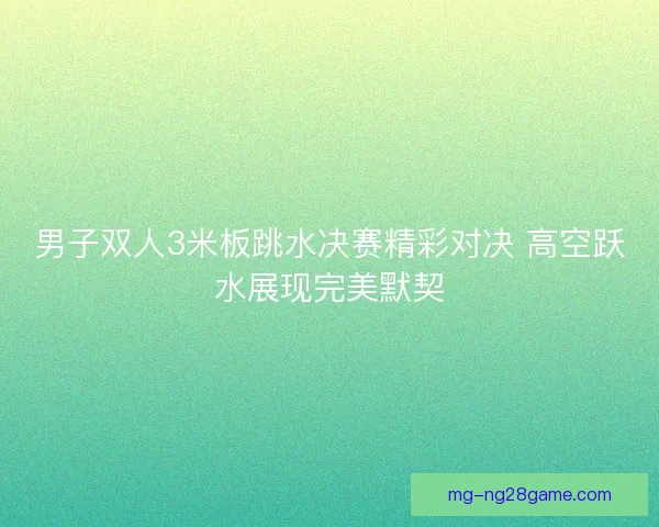 男子双人3米板跳水决赛精彩对决 高空跃水展现完美默契 男子双人3米板跳水决赛精彩对决 高空跃水展现完美默契