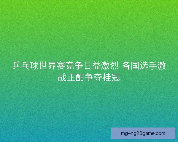 乒乓球世界赛竞争日益激烈 各国选手激战正酣争夺桂冠