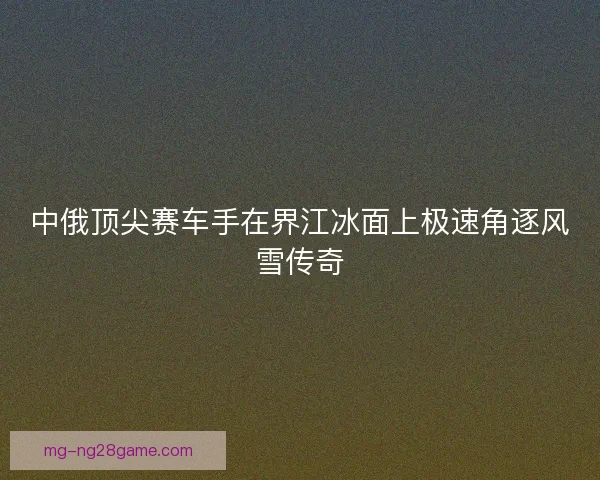 中俄顶尖赛车手在界江冰面上极速角逐风雪传奇