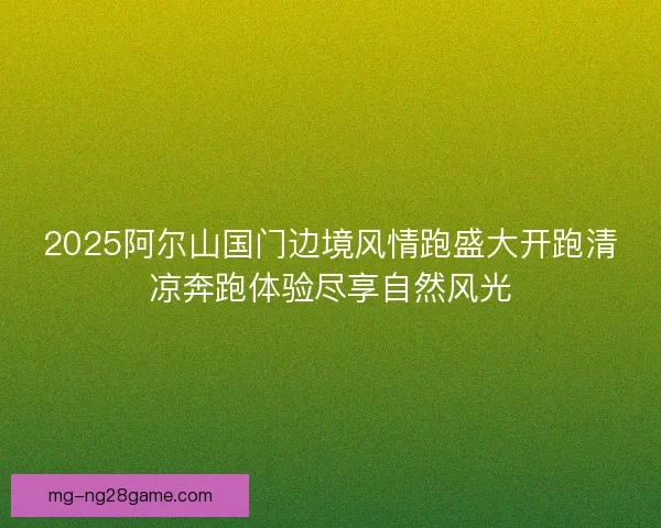 2025阿尔山国门边境风情跑盛大开跑清凉奔跑体验尽享自然风光