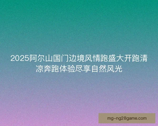 2025阿尔山国门边境风情跑盛大开跑清凉奔跑体验尽享自然风光
