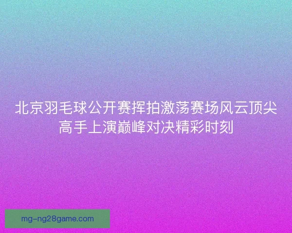 北京羽毛球公开赛挥拍激荡赛场风云顶尖高手上演巅峰对决精彩时刻
